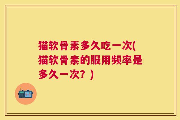 猫软骨素多久吃一次(猫软骨素的服用频率是多久一次？)