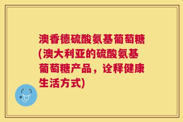 澳香德硫酸氨基葡萄糖(澳大利亚的硫酸氨基葡萄糖产品，诠释健康生活方式)