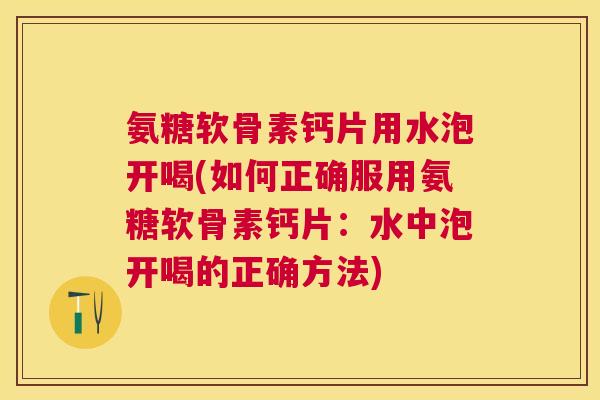 氨糖软骨素钙片用水泡开喝(如何正确服用氨糖软骨素钙片：水中泡开喝的正确方法)