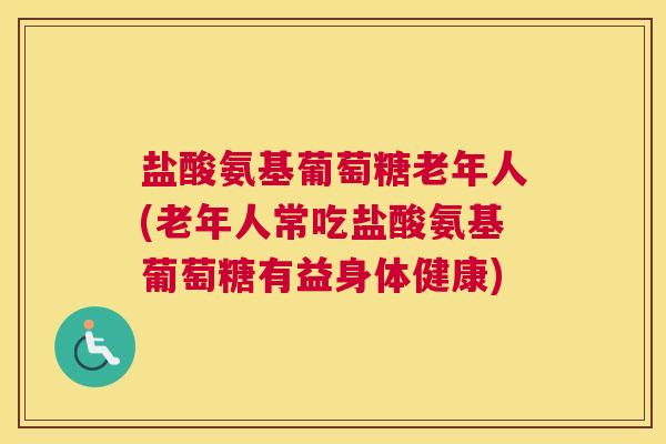 盐酸氨基葡萄糖老年人(老年人常吃盐酸氨基葡萄糖有益身体健康)