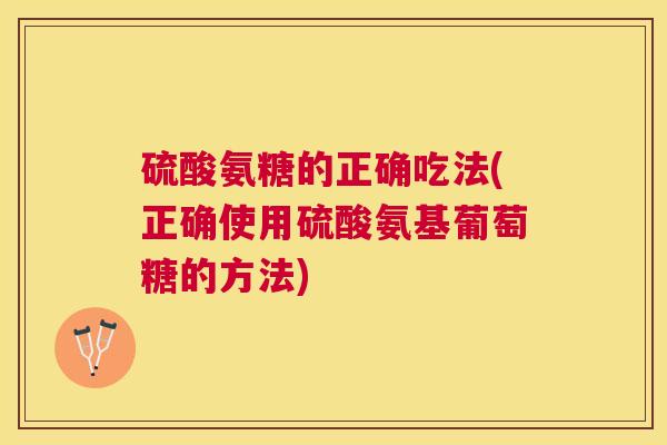 硫酸氨糖的正确吃法(正确使用硫酸氨基葡萄糖的方法)