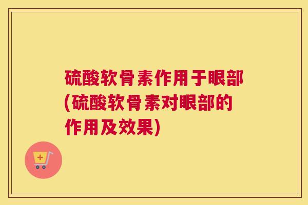 硫酸软骨素作用于眼部(硫酸软骨素对眼部的作用及效果)