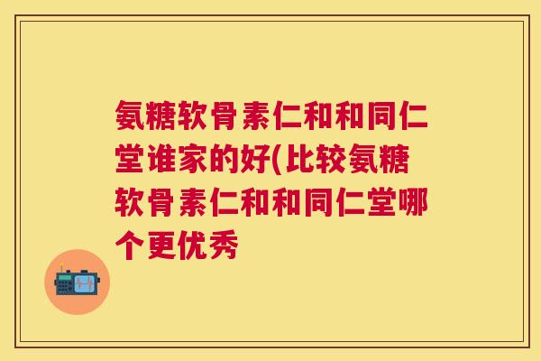 氨糖软骨素仁和和同仁堂谁家的好(比较氨糖软骨素仁和和同仁堂哪个更优秀
