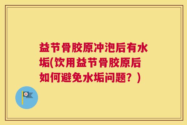 益节骨胶原冲泡后有水垢(饮用益节骨胶原后如何避免水垢问题？)