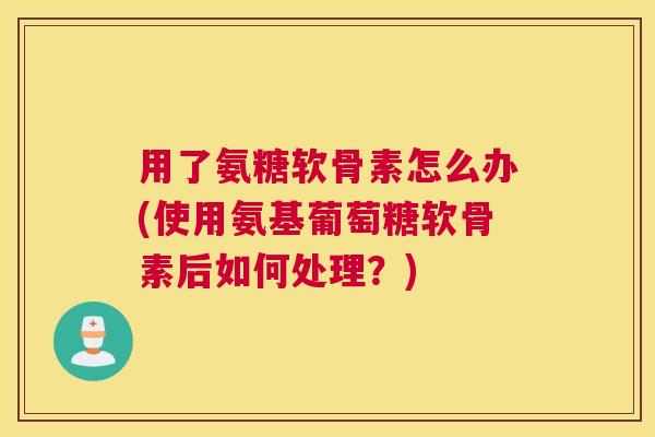 用了氨糖软骨素怎么办(使用氨基葡萄糖软骨素后如何处理？)