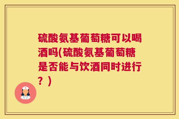 硫酸氨基葡萄糖可以喝酒吗(硫酸氨基葡萄糖是否能与饮酒同时进行？)