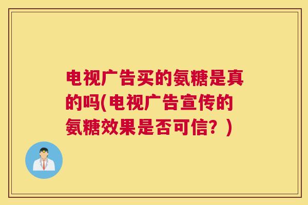 电视广告买的氨糖是真的吗(电视广告宣传的氨糖效果是否可信？)