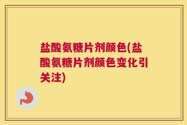 盐酸氨糖片剂颜色(盐酸氨糖片剂颜色变化引关注)