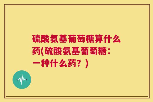 硫酸氨基葡萄糖算什么药(硫酸氨基葡萄糖：一种什么药？)