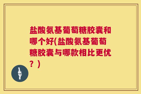 盐酸氨基葡萄糖胶囊和哪个好(盐酸氨基葡萄糖胶囊与哪款相比更优？)