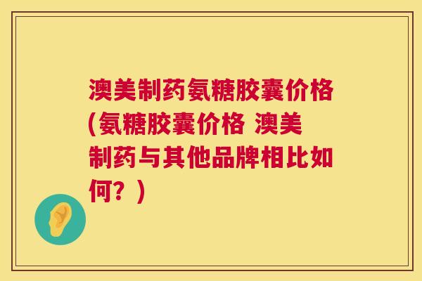 澳美制药氨糖胶囊价格(氨糖胶囊价格 澳美制药与其他品牌相比如何？)