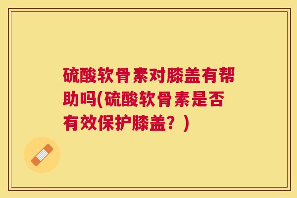 硫酸软骨素对膝盖有帮助吗(硫酸软骨素是否有效保护膝盖？)