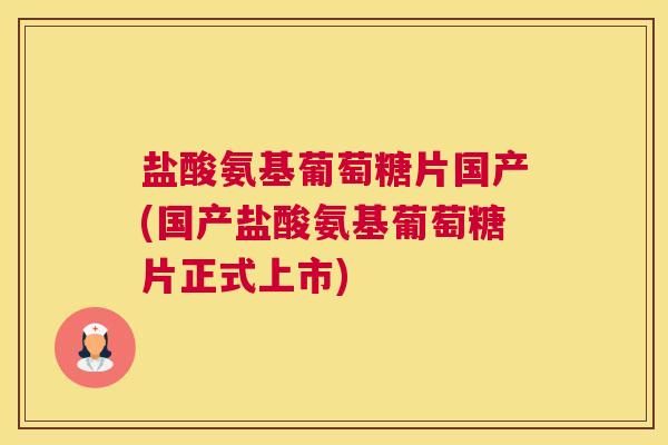 盐酸氨基葡萄糖片国产(国产盐酸氨基葡萄糖片正式上市)