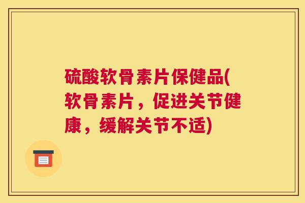 硫酸软骨素片保健品(软骨素片，促进关节健康，缓解关节不适)