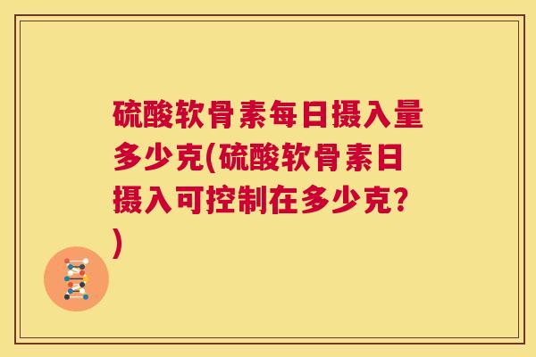 硫酸软骨素每日摄入量多少克(硫酸软骨素日摄入可控制在多少克?)