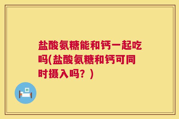 盐酸氨糖能和钙一起吃吗(盐酸氨糖和钙可同时摄入吗？)
