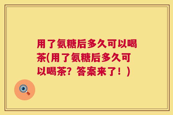 用了氨糖后多久可以喝茶(用了氨糖后多久可以喝茶？答案来了！)