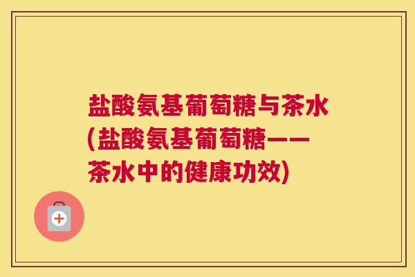 盐酸氨基葡萄糖与茶水(盐酸氨基葡萄糖——茶水中的健康功效) 盐酸氨基葡萄糖与茶水(盐酸氨基葡萄糖——茶水中的健康功效)