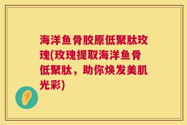 海洋鱼骨胶原低聚肽玫瑰(玫瑰提取海洋鱼骨低聚肽，助你焕发美肌光彩)