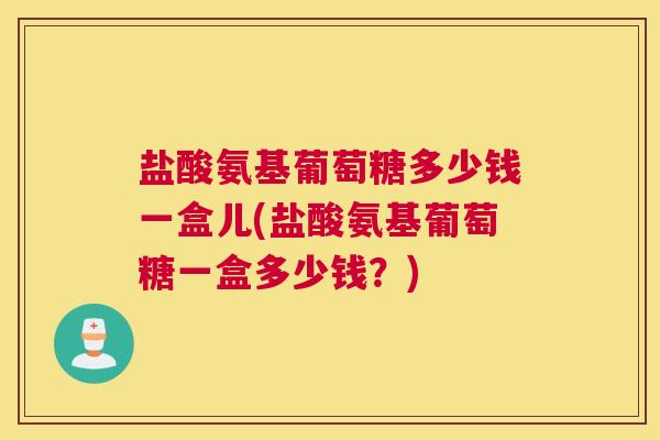 盐酸氨基葡萄糖多少钱一盒儿(盐酸氨基葡萄糖一盒多少钱？)