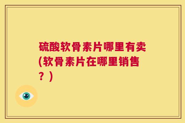 硫酸软骨素片哪里有卖(软骨素片在哪里销售？)