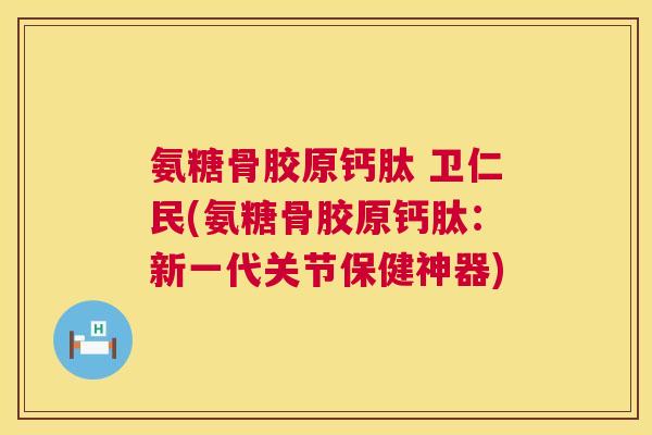 氨糖骨胶原钙肽 卫仁民(氨糖骨胶原钙肽：新一代关节保健神器)