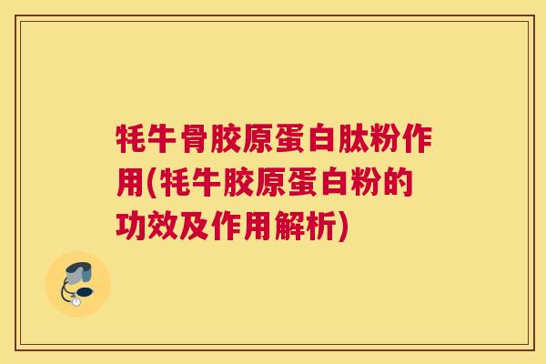 牦牛骨胶原蛋白肽粉作用(牦牛胶原蛋白粉的功效及作用解析)
