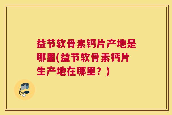 益节软骨素钙片产地是哪里(益节软骨素钙片生产地在哪里？)