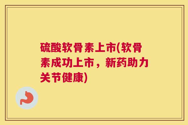 硫酸软骨素上市(软骨素成功上市，新药助力关节健康)