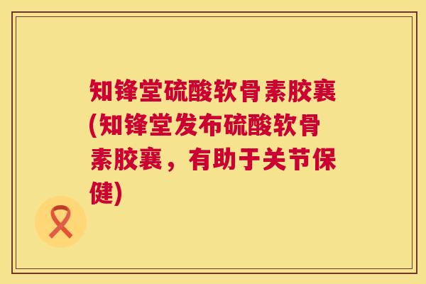 知锋堂硫酸软骨素胶襄(知锋堂发布硫酸软骨素胶襄，有助于关节保健)