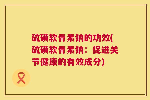 硫磺软骨素钠的功效(硫磺软骨素钠:促进关节健康的有效成分) 硫磺软骨素钠的功效(硫磺软骨素钠:促进关节健康的有效成分)