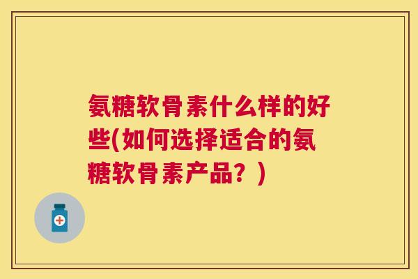 氨糖软骨素什么样的好些(如何选择适合的氨糖软骨素产品？)
