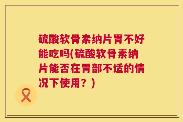 硫酸软骨素纳片胃不好能吃吗(硫酸软骨素纳片能否在胃部不适的情况下使用？)