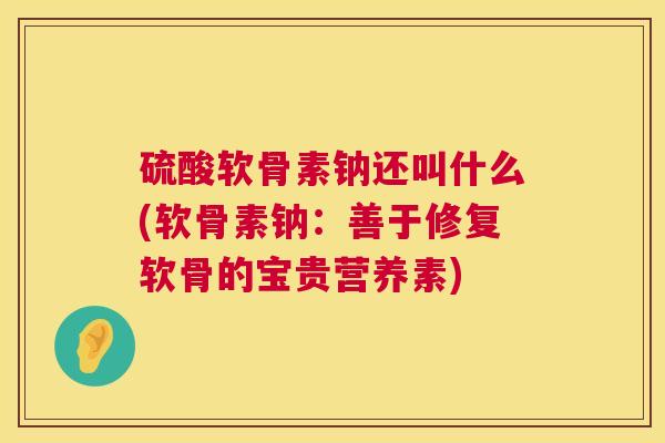 硫酸软骨素钠还叫什么(软骨素钠：善于修复软骨的宝贵营养素)