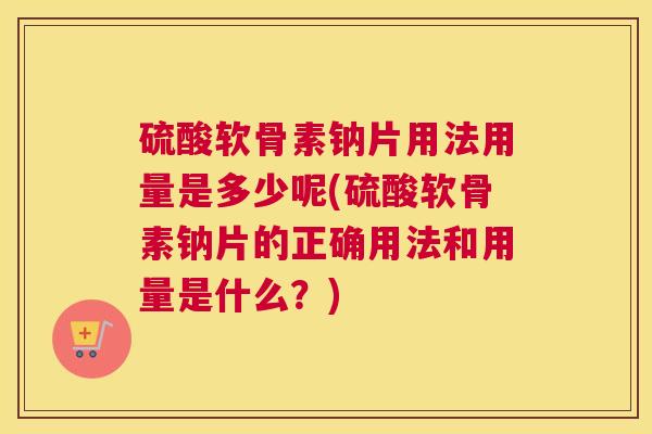 硫酸软骨素钠片用法用量是多少呢(硫酸软骨素钠片的正确用法和用量是什么？)
