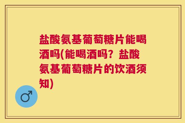 盐酸氨基葡萄糖片能喝酒吗(能喝酒吗？盐酸氨基葡萄糖片的饮酒须知)