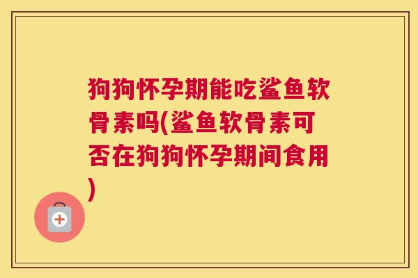 狗狗怀孕期能吃鲨鱼软骨素吗(鲨鱼软骨素可否在狗狗怀孕期间食用)