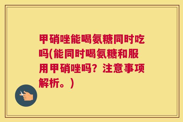 甲硝唑能喝氨糖同时吃吗(能同时喝氨糖和服用甲硝唑吗？注意事项解析。)