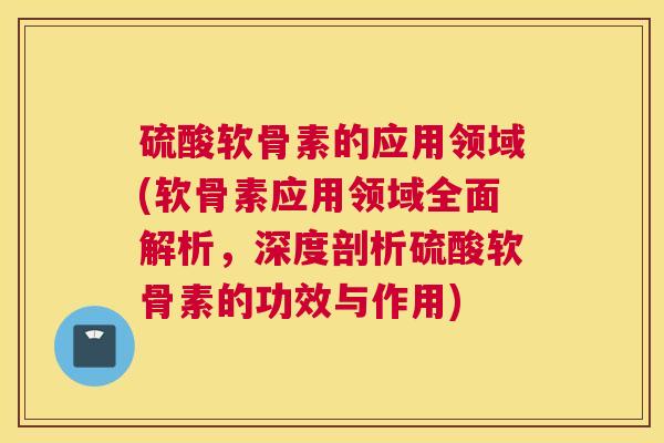 硫酸软骨素的应用领域(软骨素应用领域全面解析，深度剖析硫酸软骨素的功效与作用)