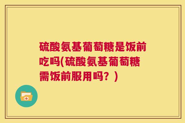 硫酸氨基葡萄糖是饭前吃吗(硫酸氨基葡萄糖需饭前服用吗？)