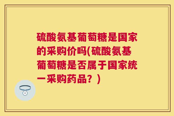 硫酸氨基葡萄糖是国家的采购价吗(硫酸氨基葡萄糖是否属于国家统一采购药品？)