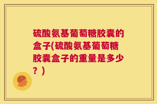 硫酸氨基葡萄糖胶囊的盒子(硫酸氨基葡萄糖胶囊盒子的重量是多少？)