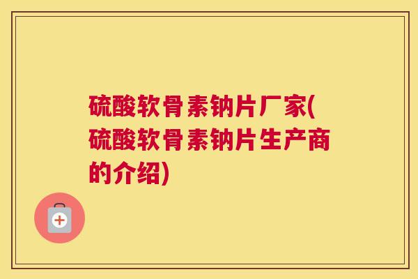 硫酸软骨素钠片厂家(硫酸软骨素钠片生产商的介绍)