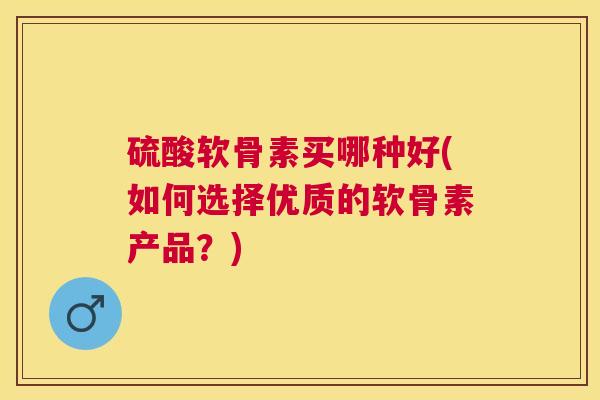 硫酸软骨素买哪种好(如何选择优质的软骨素产品？)