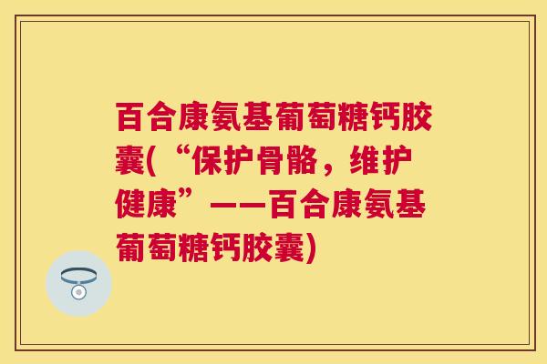百合康氨基葡萄糖钙胶囊(“保护骨骼，维护健康”——百合康氨基葡萄糖钙胶囊)