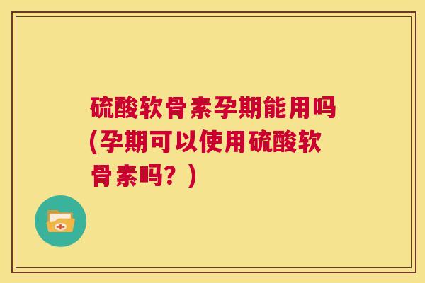 硫酸软骨素孕期能用吗(孕期可以使用硫酸软骨素吗？)