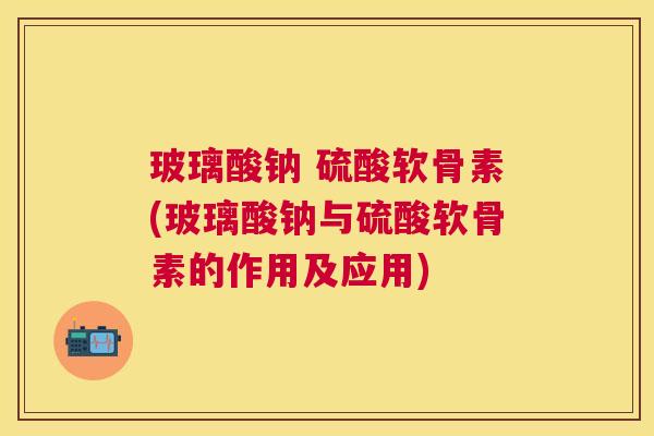 玻璃酸钠 硫酸软骨素(玻璃酸钠与硫酸软骨素的作用及应用)