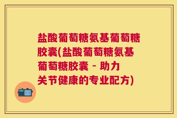 盐酸葡萄糖氨基葡萄糖胶囊(盐酸葡萄糖氨基葡萄糖胶囊 - 助力关节健康的专业配方)