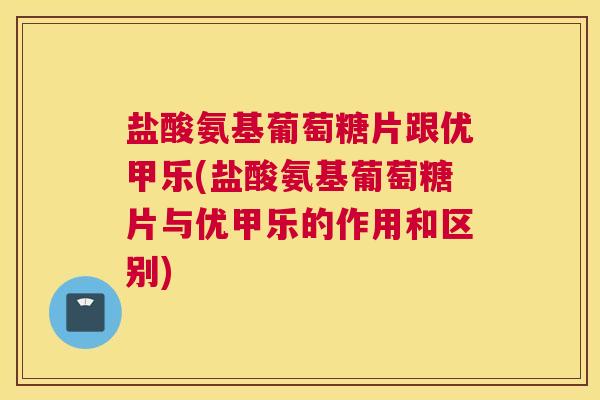 盐酸氨基葡萄糖片跟优甲乐(盐酸氨基葡萄糖片与优甲乐的作用和区别)