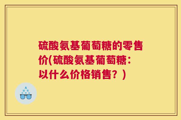 硫酸氨基葡萄糖的零售价(硫酸氨基葡萄糖：以什么价格销售？)